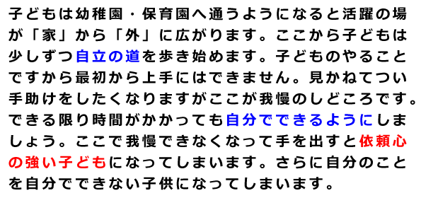 子どもは幼稚園・保育園へ通うようになると活躍の場が「家」から「外」に広がります。ここから子どもは少しずつ自立の道を歩き始めます。子どものやることですから最初から上手にはできません。見かねてつい手助けをしたくなりますがここが我慢のしどころです。できる限り時間がかかっても自分でできるようにしましょう。ここで我慢できなくなって手を出すと依頼心の強い子どもになってしまいます。さらに自分のことを自分でできない子供になってしまいます。
