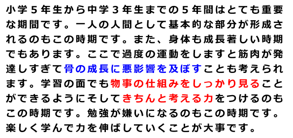 小学５年生から中学３年生までの５年間はとても重要な期間です。一人の人間として基本的な部分が形成されるのもこの時期です。また、身体も成長著しい時期でもあります。ここで過度の運動をしますと筋肉が発達しすぎて骨の成長に悪影響を及ぼすことも考えられます。学習の面でも物事の仕組みをしっかり見ることができるようにそしてきちんと考える力をつけるのもこの時期です。勉強が嫌いになるのもこの時期です。楽しく学んで力を伸ばしていくことが大事です。