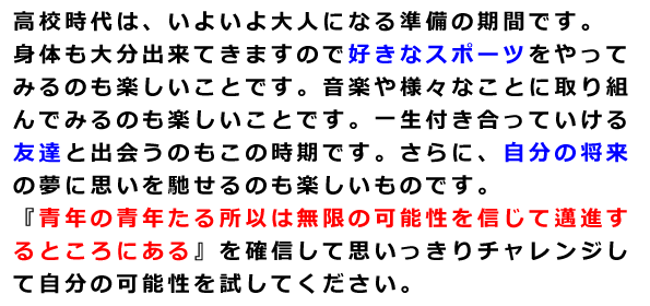 高校時代は、いよいよ大人になる準備の期間です。身体も大分出来てきますので好きなスポーツをやってみるのも楽しいことです。音楽や様々なことに取り組んでみるのも楽しいことです。一生付き合っていける友達と出会うのもこの時期です。さらに、自分の将来の夢に思いを馳せるのも楽しいものです。『青年の青年たる所以は無限の可能性を信じて邁進するところにある』を確信して思いっきりチャレンジして自分の可能性を試してください。