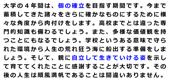 大学の４年間は、個の確立を目指す期間です。今まで蓄積してきた諸々をさらに確かなものにするために様々な角度から肉付けをします。高校までとは違った専門的知識も備わるでしょう。また、多様な価値観を持つことにもなるでしょう。学校というある意味で守られた環境から人生の荒れ狂う海に船出する準備をしましょう。そして、親に自立して生きていける姿を示して育ててくれたことに感謝することが大切です。その後の人生は順風満帆であることは間違いありません。