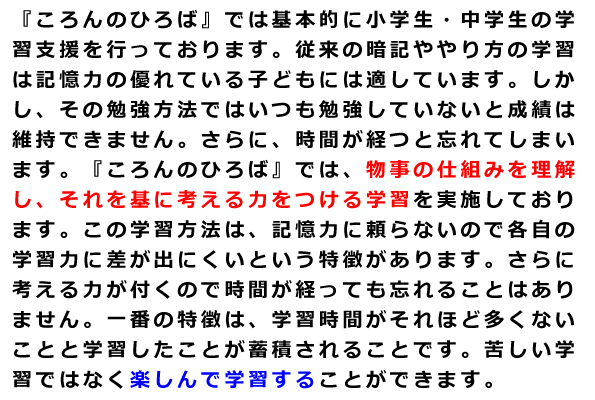 『ころんのひろば』では基本的に小学生・中学生の学習支援を行っております。従来の暗記ややり方の学習は記憶力の優れている子どもには適しています。しかし、その勉強方法ではいつも勉強していないと成績は維持できません。さらに、時間が経つと忘れてしまいます。『ころんのひろば』では、物事の仕組みを理解し、それを基に考える力をつける学習を実施しております。この学習方法は、記憶力に頼らないので各自の学習力に差が出にくいという特徴があります。さらに考える力が付くので時間が経っても忘れることはありません。一番の特徴は、学習時間がそれほど多くないことと学習したことが蓄積されることです。苦しい学習ではなく楽しんで学習することができます。