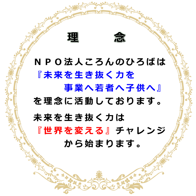 理念 ＮＰＯ法人ころんのひろばは『未来を生き抜く力を事業へ若者へ子供へ』を理念に活動しております。未来を生き抜く力は『世界を変える』チャレンジから始まります。