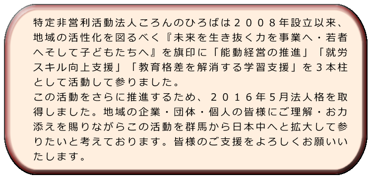 特定非営利活動法人ころんのひろばは２００８年設立以来、地域の活性化を図るべく『未来を生き抜く力を事業へ・若者へそして子どもたちへ』を旗印に「能動経営の推進」「就労スキル向上支援」「教育格差を解消する学習支援」を３本柱として活動して参りました。この活動をさらに推進するため、２０１６年５月法人格を取得しました。地域の企業・団体・個人の皆様にご理解・お力添えを賜りながらこの活動を群馬から日本中へと拡大して参りたいと考えております。皆様のご支援をよろしくお願いいたします。