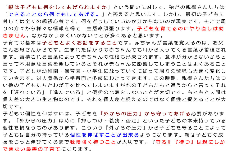 「親は子どもに何をしてあげられますか」という問いに対して、殆どの親御さんたちは「できることなら何でもしてあげる。」と答えると思います。しかし、最初の子どもに対しては全くの親初心者です。何をどうしていいのか分からないのが現実です。そこで周りの方々から様々な情報を得て一生懸命頑張ります。子どもを育てるのにやり直しは効きません。なかなかうまくいかないことが多くあると思います。子育ての基本は子どもとよくお話をすることです。赤ちゃんが言葉を覚えるのは、お父さんお母さんからです。生まれたばかりの赤ちゃんでも耳から入ってくる言葉が蓄積されます。蓄積される言葉によって赤ちゃんの性格も形成されます。意味が分からないからと言って不用意な言葉を発しているとそれが赤ちゃんに影響してしまうことはよくあることです。子どもが幼稚園・保育園・小学生になっていくに従って周りの環境も大きく変化していきます。対人関係から学習面と多岐にわたってきます。この時期、親御さんたちはつい他の子どもたちとわが子を比べてしまいますが他の子どもたちと違うからと言ってそれを「遅れている」「進んでいる」と優劣の比較をしないことが大切です。もともと人間は個人差の大きい生き物なのです。それを個人差と捉えるのではなく個性と捉えることが大切です。子どもの個性を伸ばすには、子どもを『外からの圧力』から守ってあげる必要があります。『外からの圧力』は時に『押しつけ・義務・否定』といった子どもの本来持っている個性を損なうものがあります。こういう『外からの圧力』から子どもを守ることによって子どもは自分の持っている個性を伸ばすことが出来るようになります。親は子どもの成長をじっと伸びてくるまで我慢強く待つことが大切です。『守る』『待つ』は親にしかできない最善の子育てになります。
